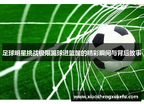 足球明星挑战极限踢球进篮筐的精彩瞬间与背后故事