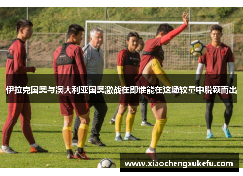 伊拉克国奥与澳大利亚国奥激战在即谁能在这场较量中脱颖而出