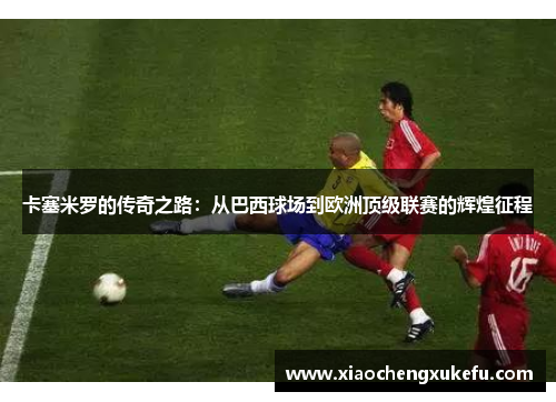 卡塞米罗的传奇之路：从巴西球场到欧洲顶级联赛的辉煌征程