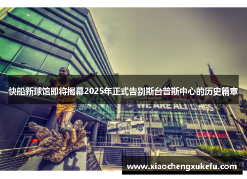 快船新球馆即将揭幕2025年正式告别斯台普斯中心的历史篇章