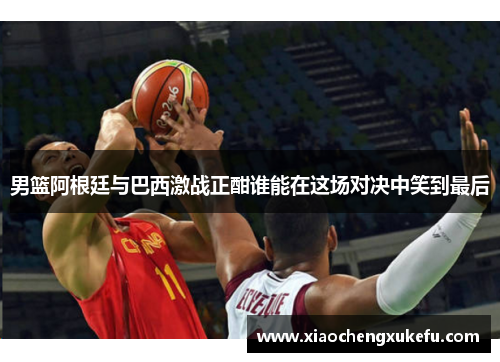 男篮阿根廷与巴西激战正酣谁能在这场对决中笑到最后