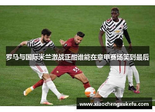 罗马与国际米兰激战正酣谁能在意甲赛场笑到最后